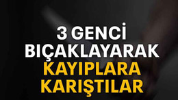 3 genci bıçaklayarak kayıplara karıştılar